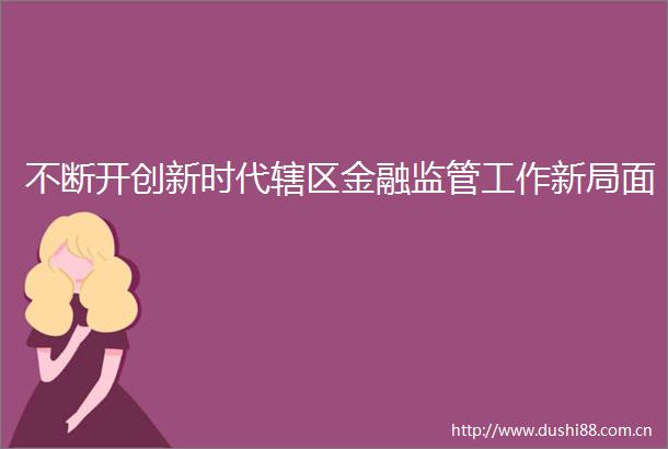 不断开创新时代辖区金融监管工作新局面