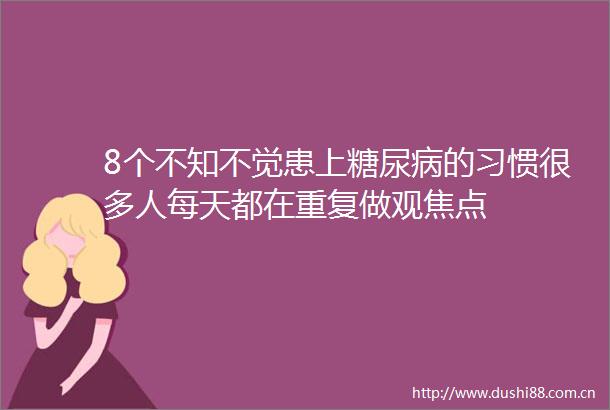 8个不知不觉患上糖尿病的习惯很多人每天都在重复做观焦点