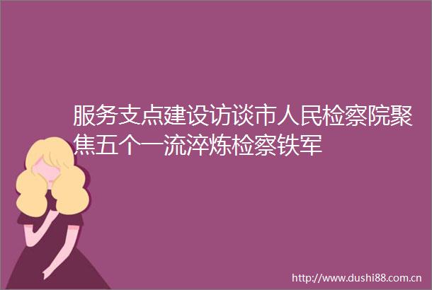 服务支点建设访谈市检察院聚焦五个一流淬炼检察铁军