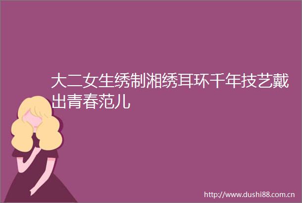 大二女生绣制湘绣耳环千年技艺戴出青春范儿