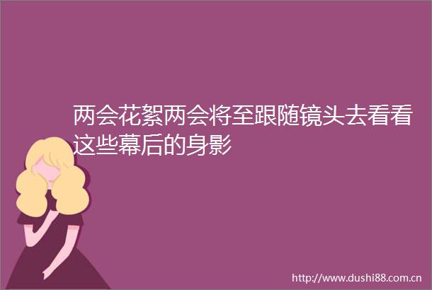 两会花絮两会将至跟随镜头去看看这些幕后的身影