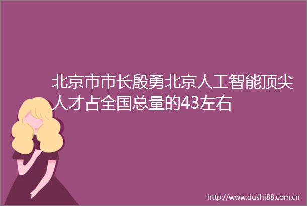北京市市长殷勇北京人工智能顶尖人才占全国总量的43左右