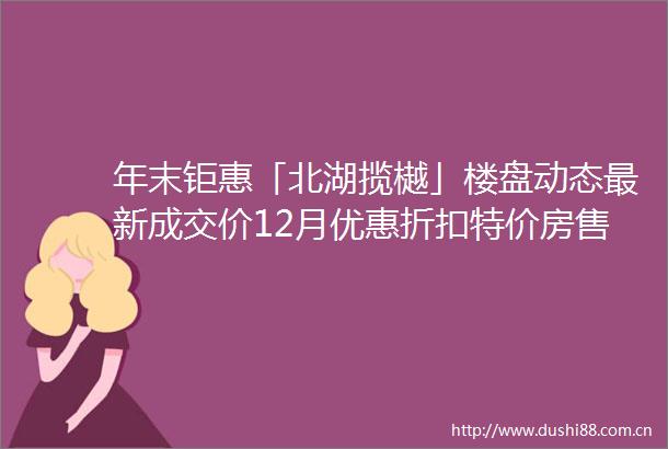 年末钜惠「北湖揽樾」楼盘动态最新成交价12月优惠折扣特价房售楼处电话