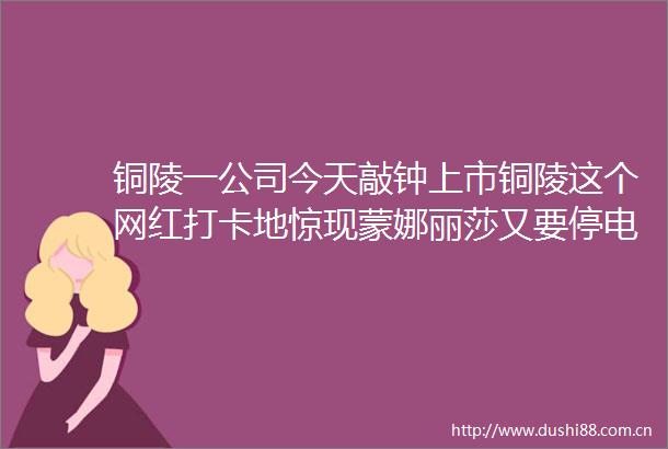 铜陵一公司今天敲钟上市铜陵这个网红打卡地惊现蒙娜丽莎又要停电在你家附近吗