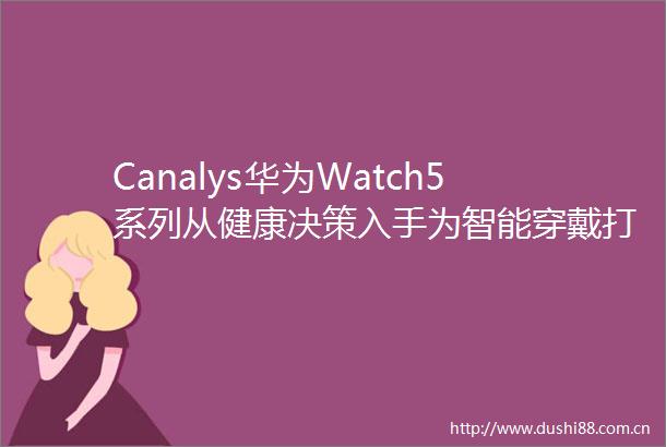 Cys华为Watch5系列从健康决策入手为智能穿戴打开全新增长想象力