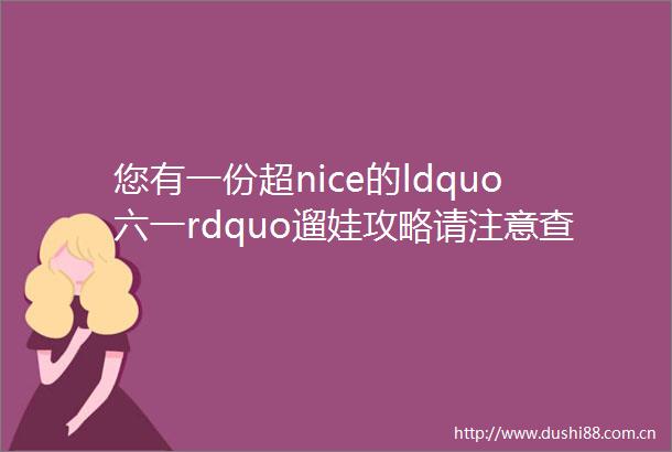 您有一份超nice的ldquo六一rdquo遛娃攻略请注意查收