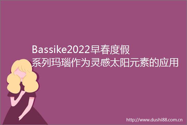 Bassike2022早春度假系列玛瑙作为灵感太阳元素的应用染色中更显张力