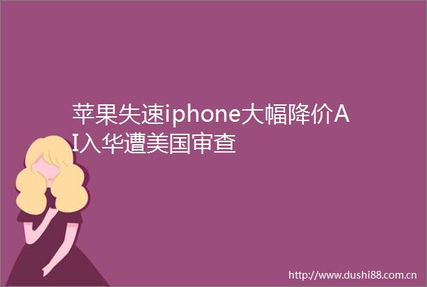苹果失速iphone大幅降价AI入华遭美国审查