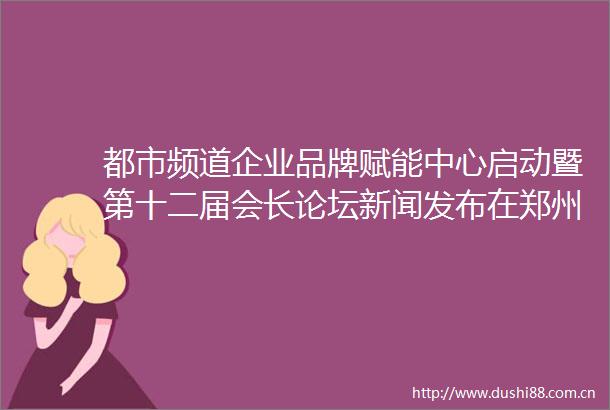 都市频道企业品牌赋能中心启动暨第十二届会长论坛新闻发布在郑州举行