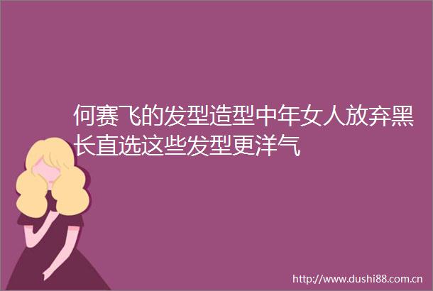何赛飞的发型造型中年女人放弃黑长直选这些发型更洋气