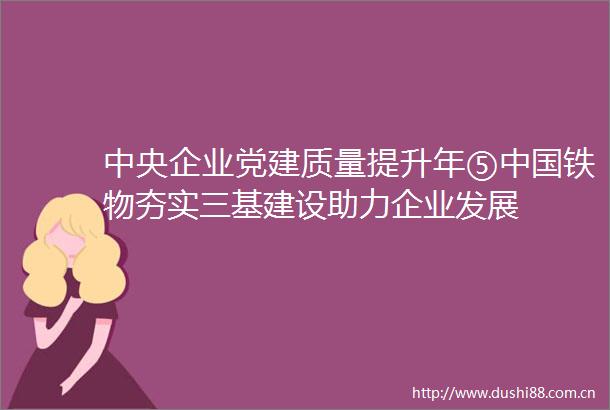 中央企业党建质量提升年⑤铁物夯实三基建设助力企业发展
