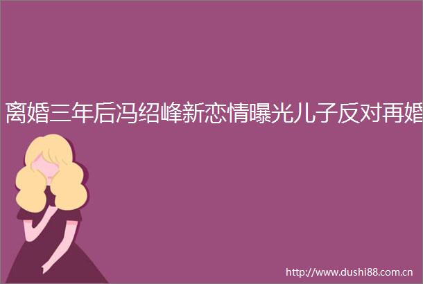 离婚三年后冯绍峰新恋情儿子反对再婚