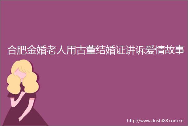 合肥金婚老人用古董结婚证讲诉爱情故事