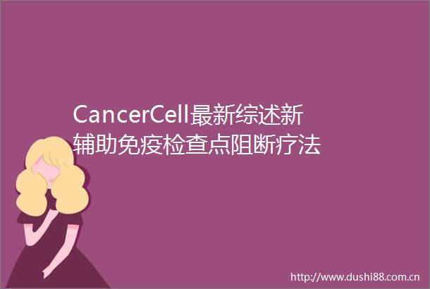 CancerCell最新综述新辅助免疫检查点阻断疗法