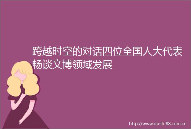 跨越时空的对话四位全国人大代表畅谈文博领域发展