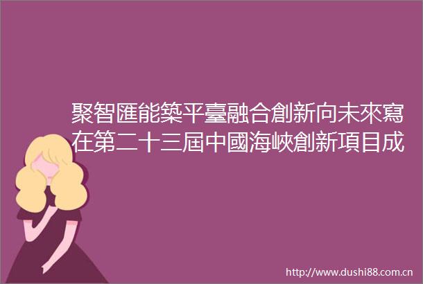 聚智匯能築平臺融合創新向未來寫在第二十三屆中國海峽創新項目成果交易會開幕之際