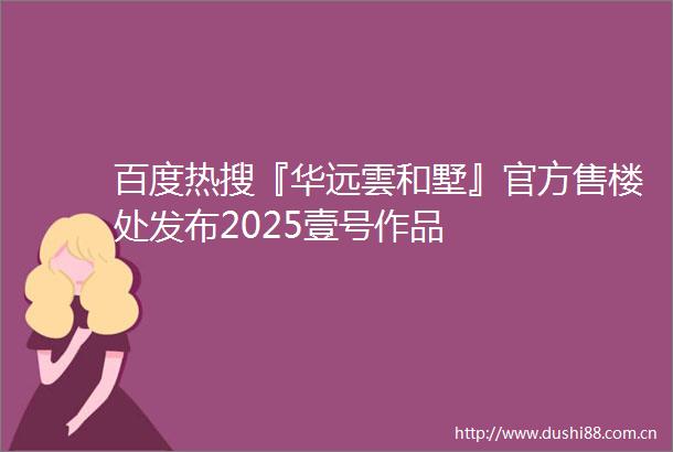 百度热搜『华远雲和墅』官方售楼处发布2025壹号作品