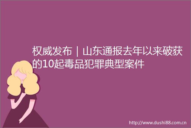 权威发布｜山东通报去年以来破获的10起毒品典型案件