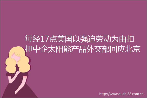 每经17点美国以强迫劳动为由扣押中企太阳能产品外交部回应北京商品房预售拟出新规首付款等先监管保护后网签