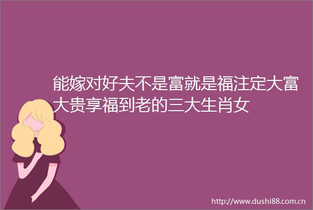 能嫁对好夫不是富就是福注定大富大贵享福到老的三大生肖女