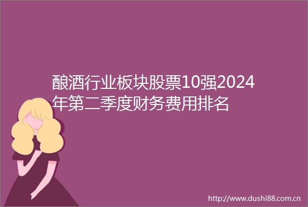 酿酒行业板块股票10强2024年第二季度财务费用排名