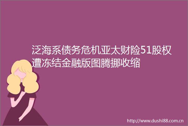 泛海系债务危机亚太财险51股权遭冻结金融版图腾挪收缩