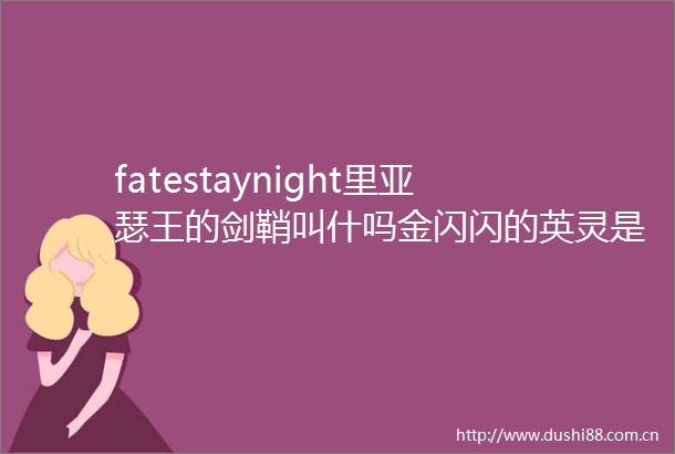 fatestaynight里亚瑟王的剑鞘叫什吗金闪闪的英灵是谁