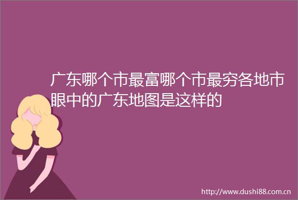 广东哪个市最富哪个市最穷各地市眼中的广东地图是这样的