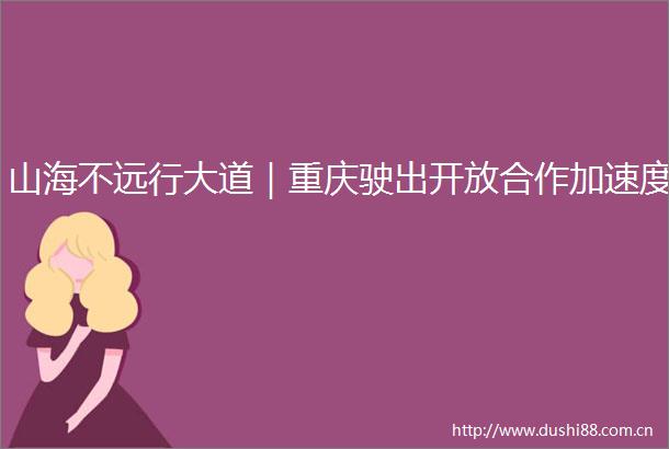 山海不远行大道｜重庆驶出开放合作加速度