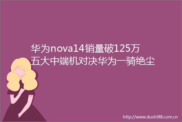 华为nova14销量破125万五大中端机对决华为一骑绝尘