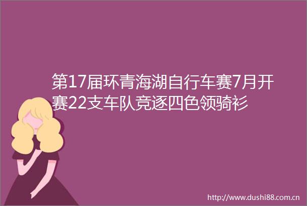第17届环青海湖自行车赛7月开赛22支车队竞逐四色领骑衫