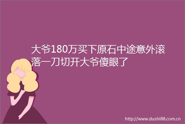 大爷180万买下原石中途意外滚落一刀切开大爷傻眼了