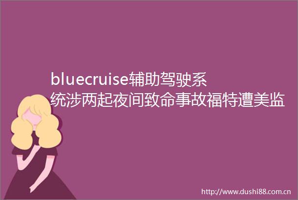 bluecruise辅助驾驶系统涉两起夜间致命事故福特遭美监管机构深度问询