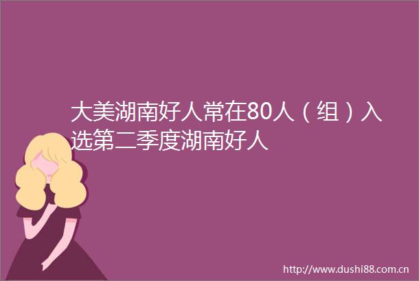 大美湖南好人常在80人（组）入选第二季度湖南好人
