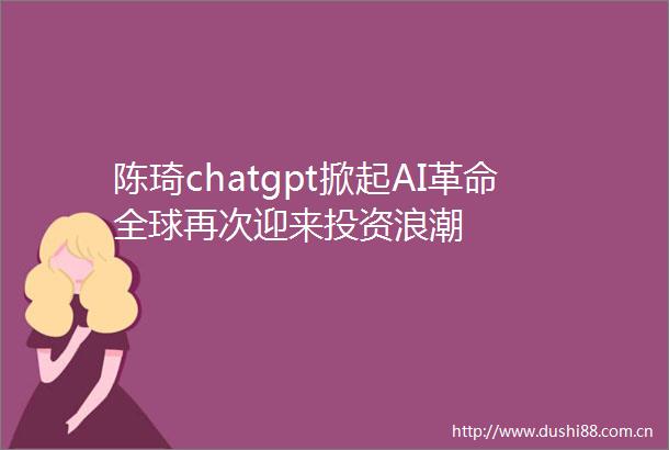 陈琦chatgpt掀起AI革命全球再次迎来投资浪潮
