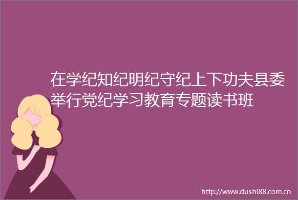 在学纪知纪明纪守纪上下功夫县委举行党纪学习教育专题读书班