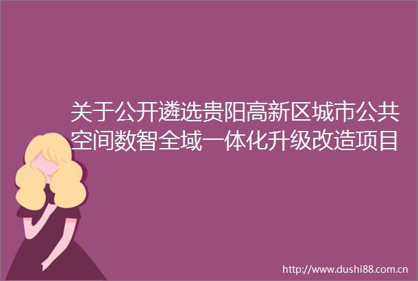 关于公开遴选贵阳高新区城市公共空间数智全域一体化升级改造项目可行性研究报告编制服务单位的公告