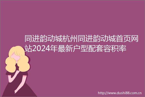 同进韵动城杭州同进韵动城首页网站2024年最新户型配套容积率楼盘详情
