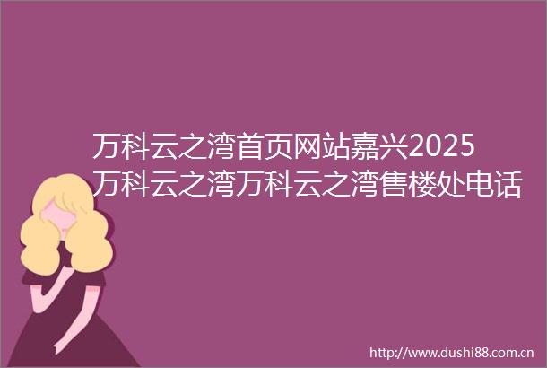 万科云之湾首页网站嘉兴2025万科云之湾万科云之湾售楼处电话欢迎您房价户型图楼盘详情