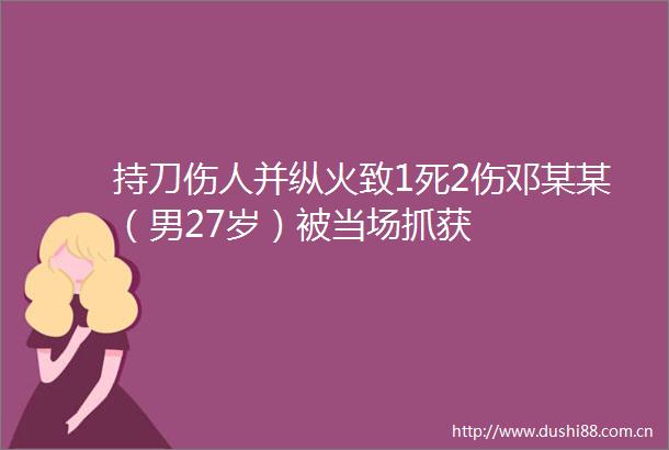 持刀伤人并纵火致1死2伤邓某某（男27岁）被当场抓获