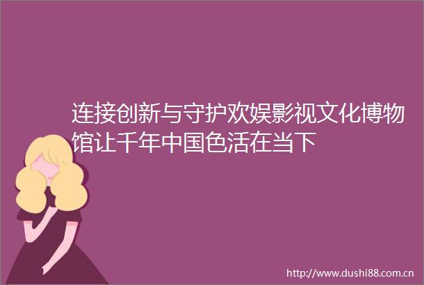连接创新与守护欢娱影视文化博物馆让千年色活在当下