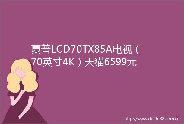 夏普LCD70TX85A电视（70英寸4K）天猫6599元