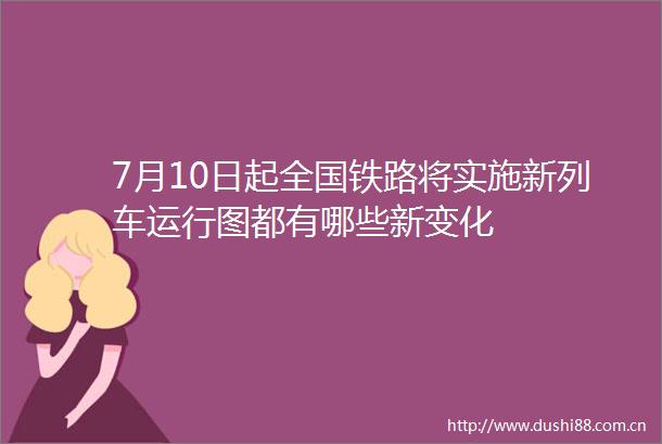 7月10日起全国铁路将实施新列车运行图都有哪些新变化