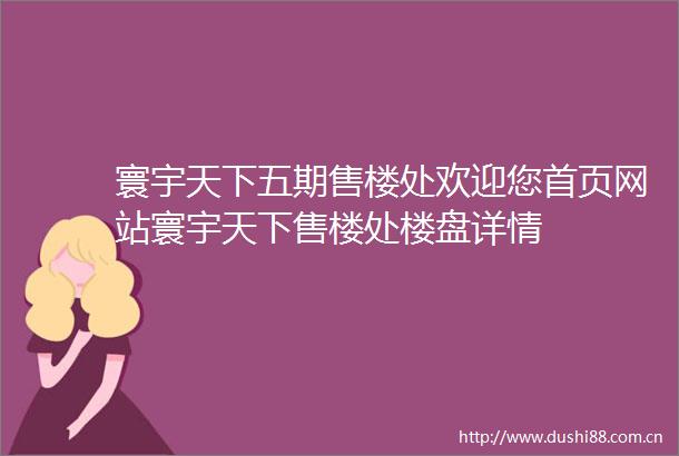 寰宇天下五期售楼处欢迎您首页网站寰宇天下售楼处楼盘详情