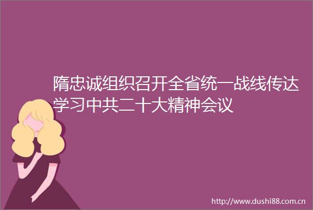 隋忠诚组织召开全省统一战线传达学习二十大精神会议