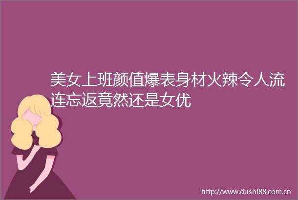 美女上班颜值爆表身材火辣令人流连忘返竟然还是