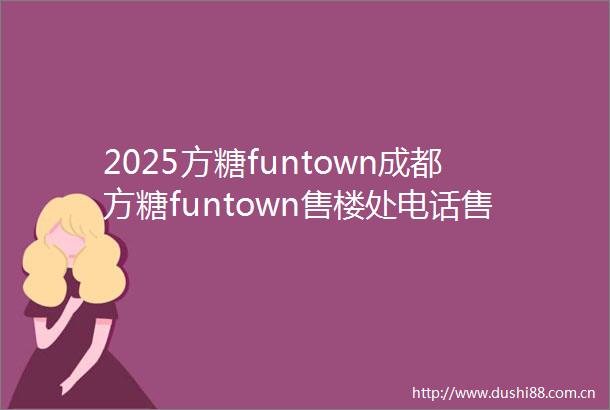 2025方糖funtown成都方糖funtown售楼处电话售楼中心首页24小时电话售楼处地址最新楼盘详情
