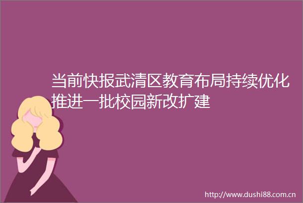 当前快报武清区教育布局持续优化推进一批校园新改扩建