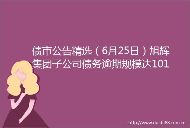 债市公告精选（6月25日）旭辉集团子公司债务逾期规模达10141亿元融创境外债务重组协议已获未偿还本金额75的债权人支持