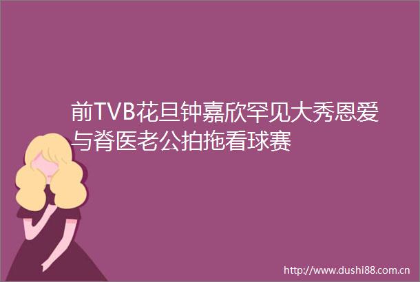 前TVB花旦钟嘉欣罕见大秀恩爱与脊医老公拍拖看球赛